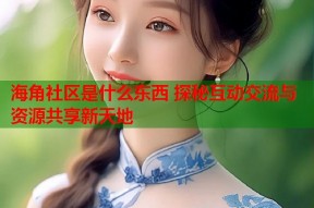 海角社区是什么东西 探秘互动交流与资源共享新天地