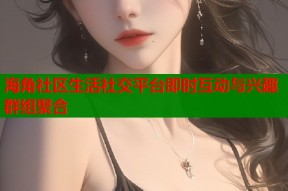 海角社区生活社交平台即时互动与兴趣群组聚合