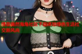 绿意盎然海角社区下载体验绿色生活社交新风尚