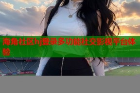 海角社区hj登录多功能社交影视平台体验