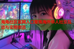海角社区官网入口聚焦海外华人社交互动与实用资讯