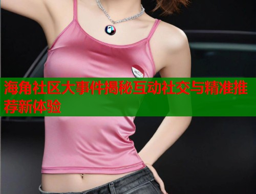 海角社区大事件揭秘互动社交与精准推荐新体验  第1张