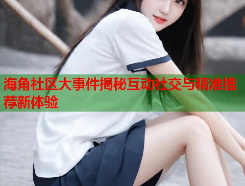 海角社区大事件揭秘互动社交与精准推荐新体验  第2张