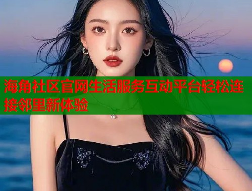 海角社区官网生活服务互动平台轻松连接邻里新体验  第1张