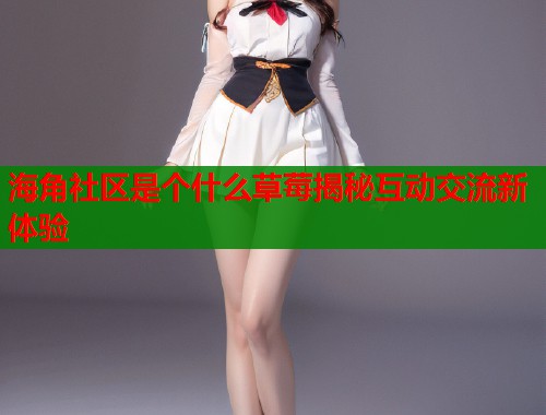 海角社区是个什么草莓揭秘互动交流新体验  第2张