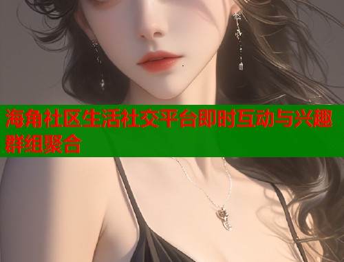 海角社区生活社交平台即时互动与兴趣群组聚合  第1张
