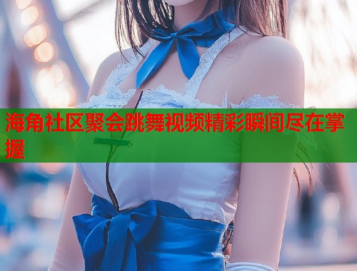 海角社区聚会跳舞视频精彩瞬间尽在掌握  第1张