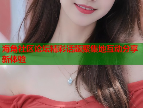 海角社区论坛精彩话题聚集地互动分享新体验  第1张