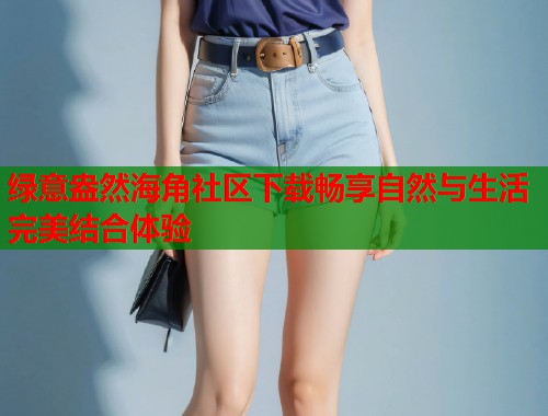 绿意盎然海角社区下载畅享自然与生活完美结合体验  第1张