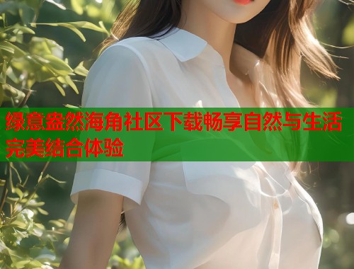 绿意盎然海角社区下载畅享自然与生活完美结合体验  第2张
