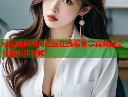 绿意盎然海角社区在线看畅享真实社交与精彩短视频  第1张