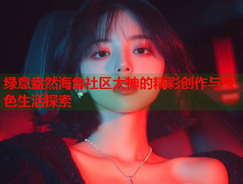绿意盎然海角社区大神的精彩创作与绿色生活探索  第1张