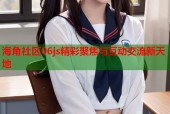 海角社区06js精彩聚焦与互动交流新天地