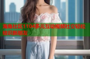 海角社区1104多元互动视频社交轻松结识新朋友