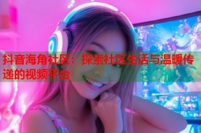 抖音海角社区：探索社区生活与温暖传递的视频平台