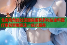 北海海角路社区医院招聘多岗位全科医疗康复家庭医生一站式服务