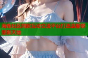 海角社区同款互动交流平台打造温馨邻里新天地