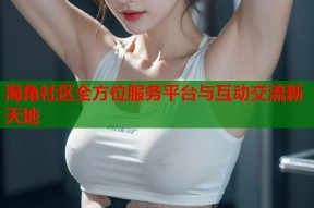 海角社区全方位服务平台与互动交流新天地