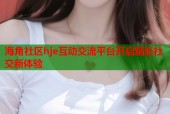 海角社区hje互动交流平台开启精彩社交新体验