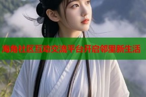 海角社区互动交流平台开启邻里新生活