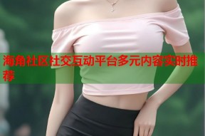 海角社区社交互动平台多元内容实时推荐