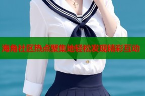 海角社区热点聚集地轻松发现精彩互动