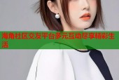 海角社区交友平台多元互动尽享精彩生活