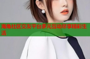 海角社区交友平台多元互动尽享精彩生活