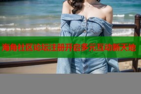 海角社区论坛注册开启多元互动新天地