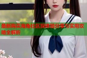 最新购买海角社区探体验分享与实用攻略全解析