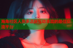 海角社区人员多活跃互动丰富的最佳交流平台