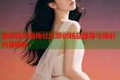 最新购买海角社区原创精品推荐与精彩内容解析