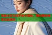 海角社区在线不啦卡播放，随时随地畅享互动娱乐