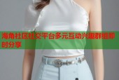 海角社区社交平台多元互动兴趣群组即时分享