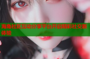 海角社区互动分享平台开启精彩社交新体验