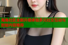 海角社区全新升级体验多元社交互动与智能内容推荐