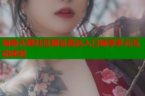 海角天涯社区网址直达入口畅享多元互动体验