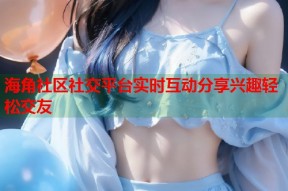 海角社区社交平台实时互动分享兴趣轻松交友