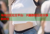 海角社区社交平台：兴趣群组互动分享新体验