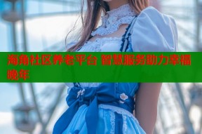 海角社区养老平台 智慧服务助力幸福晚年
