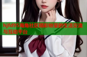 hjfd95海角社区精彩纷呈的生活交流与互动平台