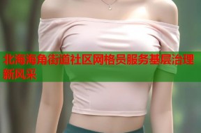 北海海角街道社区网格员服务基层治理新风采