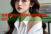 海角社区hjd540大神分享独家资源与技巧