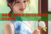 海角社区是真的吗 实时互动结识真实好友新体验