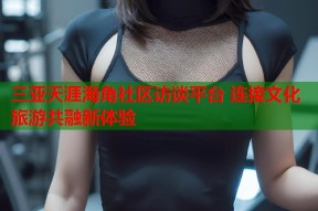 三亚天涯海角社区访谈平台 连接文化旅游共融新体验
