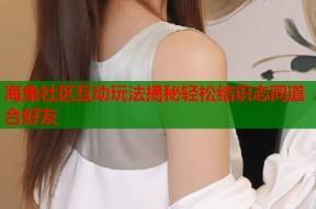 海角社区互动玩法揭秘轻松结识志同道合好友