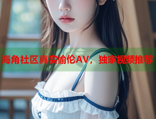 海角社区真实偷伦AV，独家视频推荐  第1张