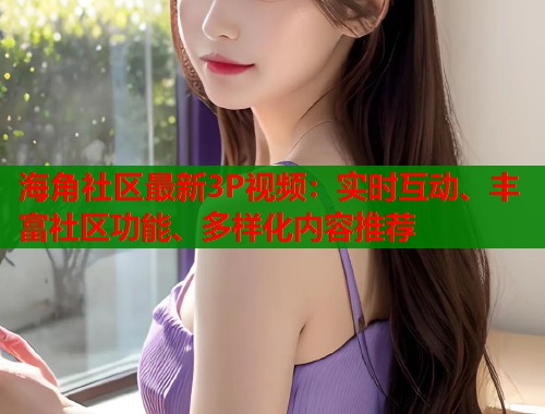 海角社区最新3P视频：实时互动、丰富社区功能、多样化内容推荐  第1张