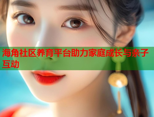 海角社区养育平台助力家庭成长与亲子互动  第1张