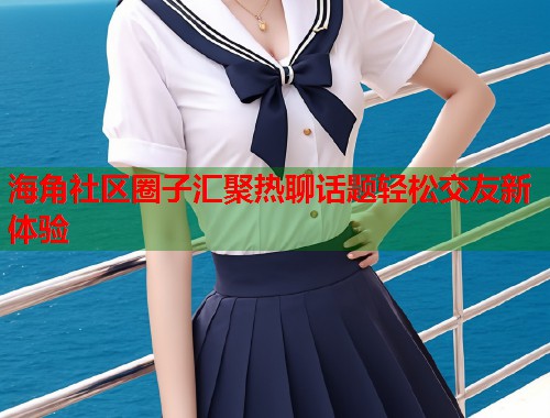 海角社区圈子汇聚热聊话题轻松交友新体验  第1张